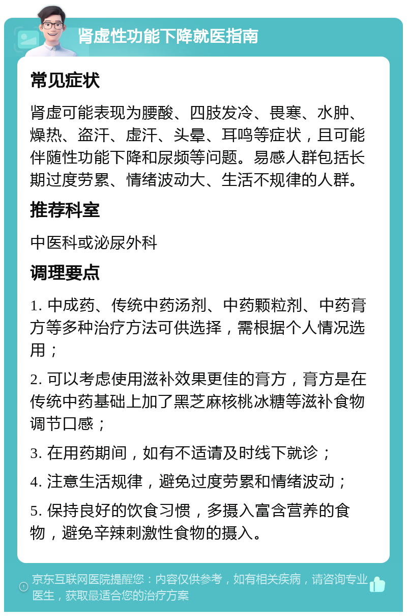 肾虚性功能下降就医指南 常见症状 肾虚可能表现为腰酸、四肢发冷、畏寒、水肿、燥热、盗汗、虚汗、头晕、耳鸣等症状，且可能伴随性功能下降和尿频等问题。易感人群包括长期过度劳累、情绪波动大、生活不规律的人群。 推荐科室 中医科或泌尿外科 调理要点 1. 中成药、传统中药汤剂、中药颗粒剂、中药膏方等多种治疗方法可供选择，需根据个人情况选用； 2. 可以考虑使用滋补效果更佳的膏方，膏方是在传统中药基础上加了黑芝麻核桃冰糖等滋补食物调节口感； 3. 在用药期间，如有不适请及时线下就诊； 4. 注意生活规律，避免过度劳累和情绪波动； 5. 保持良好的饮食习惯，多摄入富含营养的食物，避免辛辣刺激性食物的摄入。