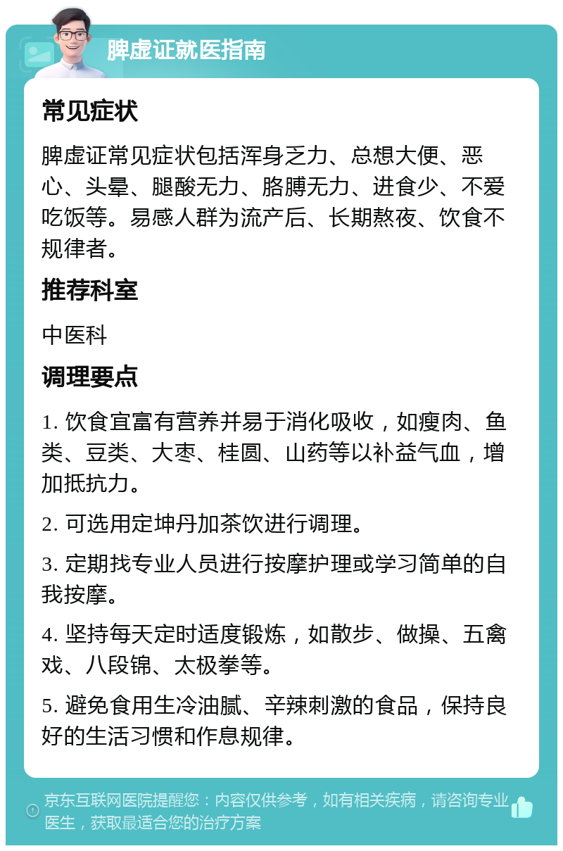 脾虚证就医指南 常见症状 脾虚证常见症状包括浑身乏力、总想大便、恶心、头晕、腿酸无力、胳膊无力、进食少、不爱吃饭等。易感人群为流产后、长期熬夜、饮食不规律者。 推荐科室 中医科 调理要点 1. 饮食宜富有营养并易于消化吸收，如瘦肉、鱼类、豆类、大枣、桂圆、山药等以补益气血，增加抵抗力。 2. 可选用定坤丹加茶饮进行调理。 3. 定期找专业人员进行按摩护理或学习简单的自我按摩。 4. 坚持每天定时适度锻炼，如散步、做操、五禽戏、八段锦、太极拳等。 5. 避免食用生冷油腻、辛辣刺激的食品，保持良好的生活习惯和作息规律。