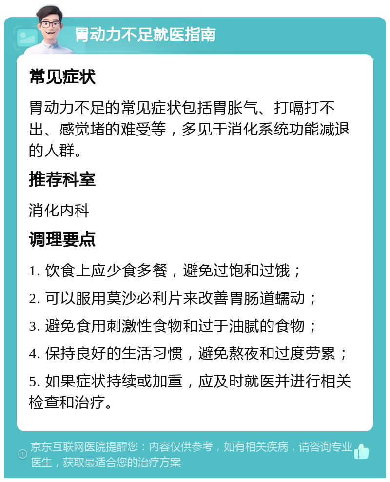 胃动力不足就医指南 常见症状 胃动力不足的常见症状包括胃胀气、打嗝打不出、感觉堵的难受等，多见于消化系统功能减退的人群。 推荐科室 消化内科 调理要点 1. 饮食上应少食多餐，避免过饱和过饿； 2. 可以服用莫沙必利片来改善胃肠道蠕动； 3. 避免食用刺激性食物和过于油腻的食物； 4. 保持良好的生活习惯，避免熬夜和过度劳累； 5. 如果症状持续或加重，应及时就医并进行相关检查和治疗。