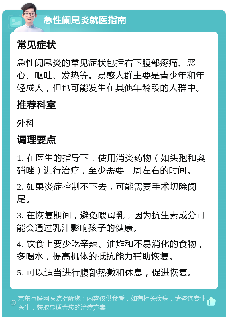 急性阑尾炎就医指南 常见症状 急性阑尾炎的常见症状包括右下腹部疼痛、恶心、呕吐、发热等。易感人群主要是青少年和年轻成人，但也可能发生在其他年龄段的人群中。 推荐科室 外科 调理要点 1. 在医生的指导下，使用消炎药物（如头孢和奥硝唑）进行治疗，至少需要一周左右的时间。 2. 如果炎症控制不下去，可能需要手术切除阑尾。 3. 在恢复期间，避免喂母乳，因为抗生素成分可能会通过乳汁影响孩子的健康。 4. 饮食上要少吃辛辣、油炸和不易消化的食物，多喝水，提高机体的抵抗能力辅助恢复。 5. 可以适当进行腹部热敷和休息，促进恢复。