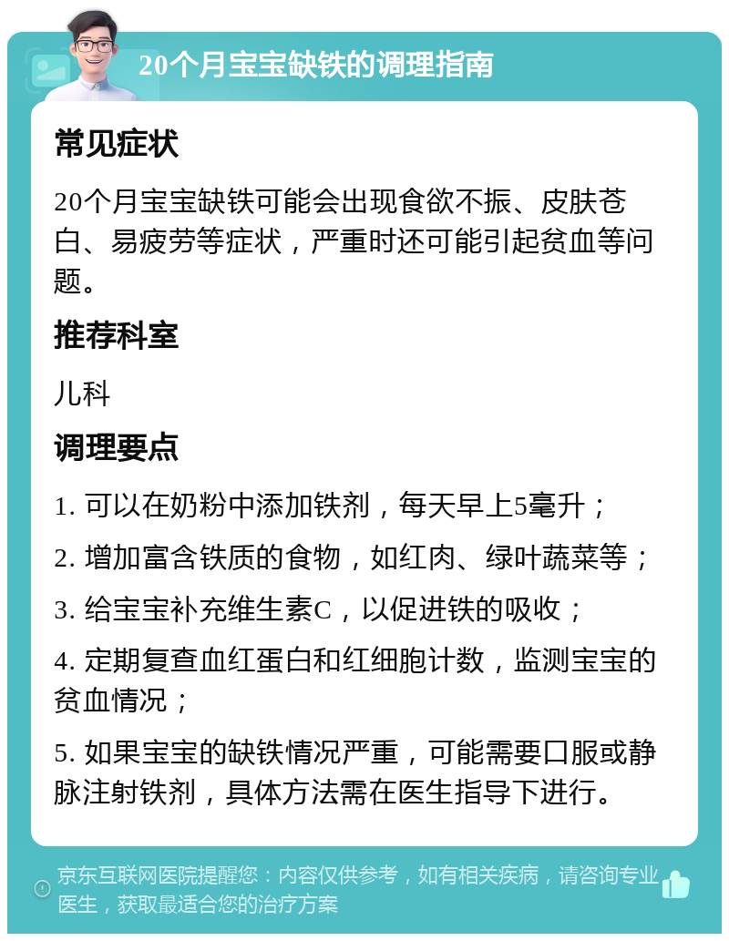 20个月宝宝缺铁的调理指南 常见症状 20个月宝宝缺铁可能会出现食欲不振、皮肤苍白、易疲劳等症状，严重时还可能引起贫血等问题。 推荐科室 儿科 调理要点 1. 可以在奶粉中添加铁剂，每天早上5毫升； 2. 增加富含铁质的食物，如红肉、绿叶蔬菜等； 3. 给宝宝补充维生素C，以促进铁的吸收； 4. 定期复查血红蛋白和红细胞计数，监测宝宝的贫血情况； 5. 如果宝宝的缺铁情况严重，可能需要口服或静脉注射铁剂，具体方法需在医生指导下进行。