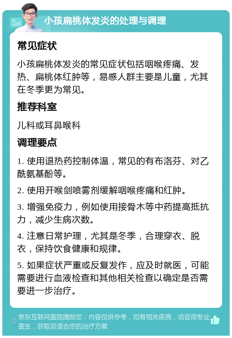 小孩扁桃体发炎的处理与调理 常见症状 小孩扁桃体发炎的常见症状包括咽喉疼痛、发热、扁桃体红肿等，易感人群主要是儿童，尤其在冬季更为常见。 推荐科室 儿科或耳鼻喉科 调理要点 1. 使用退热药控制体温，常见的有布洛芬、对乙酰氨基酚等。 2. 使用开喉剑喷雾剂缓解咽喉疼痛和红肿。 3. 增强免疫力，例如使用接骨木等中药提高抵抗力，减少生病次数。 4. 注意日常护理，尤其是冬季，合理穿衣、脱衣，保持饮食健康和规律。 5. 如果症状严重或反复发作，应及时就医，可能需要进行血液检查和其他相关检查以确定是否需要进一步治疗。