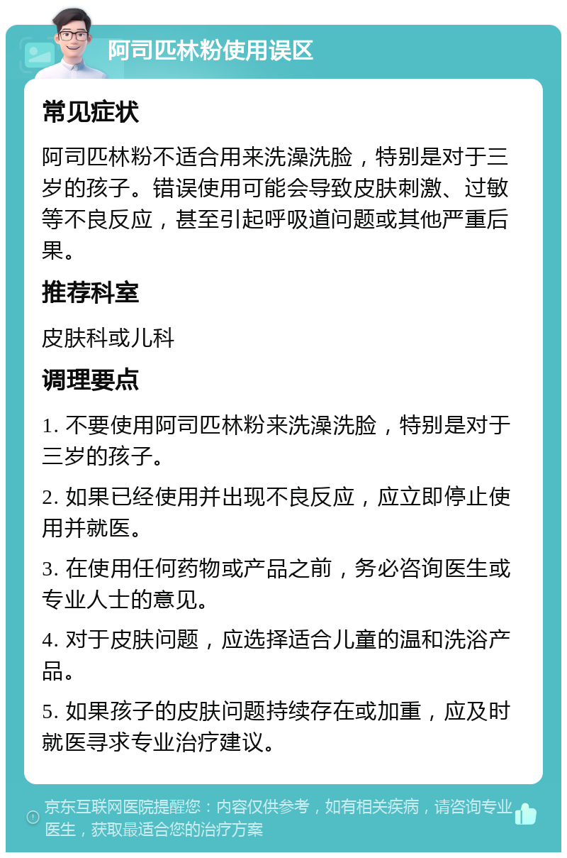 阿司匹林粉使用误区 常见症状 阿司匹林粉不适合用来洗澡洗脸，特别是对于三岁的孩子。错误使用可能会导致皮肤刺激、过敏等不良反应，甚至引起呼吸道问题或其他严重后果。 推荐科室 皮肤科或儿科 调理要点 1. 不要使用阿司匹林粉来洗澡洗脸，特别是对于三岁的孩子。 2. 如果已经使用并出现不良反应，应立即停止使用并就医。 3. 在使用任何药物或产品之前，务必咨询医生或专业人士的意见。 4. 对于皮肤问题，应选择适合儿童的温和洗浴产品。 5. 如果孩子的皮肤问题持续存在或加重，应及时就医寻求专业治疗建议。