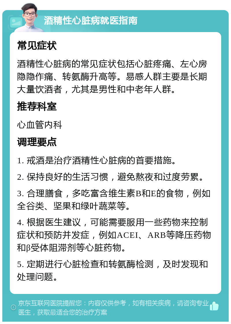 酒精性心脏病就医指南 常见症状 酒精性心脏病的常见症状包括心脏疼痛、左心房隐隐作痛、转氨酶升高等。易感人群主要是长期大量饮酒者，尤其是男性和中老年人群。 推荐科室 心血管内科 调理要点 1. 戒酒是治疗酒精性心脏病的首要措施。 2. 保持良好的生活习惯，避免熬夜和过度劳累。 3. 合理膳食，多吃富含维生素B和E的食物，例如全谷类、坚果和绿叶蔬菜等。 4. 根据医生建议，可能需要服用一些药物来控制症状和预防并发症，例如ACEI、ARB等降压药物和β受体阻滞剂等心脏药物。 5. 定期进行心脏检查和转氨酶检测，及时发现和处理问题。