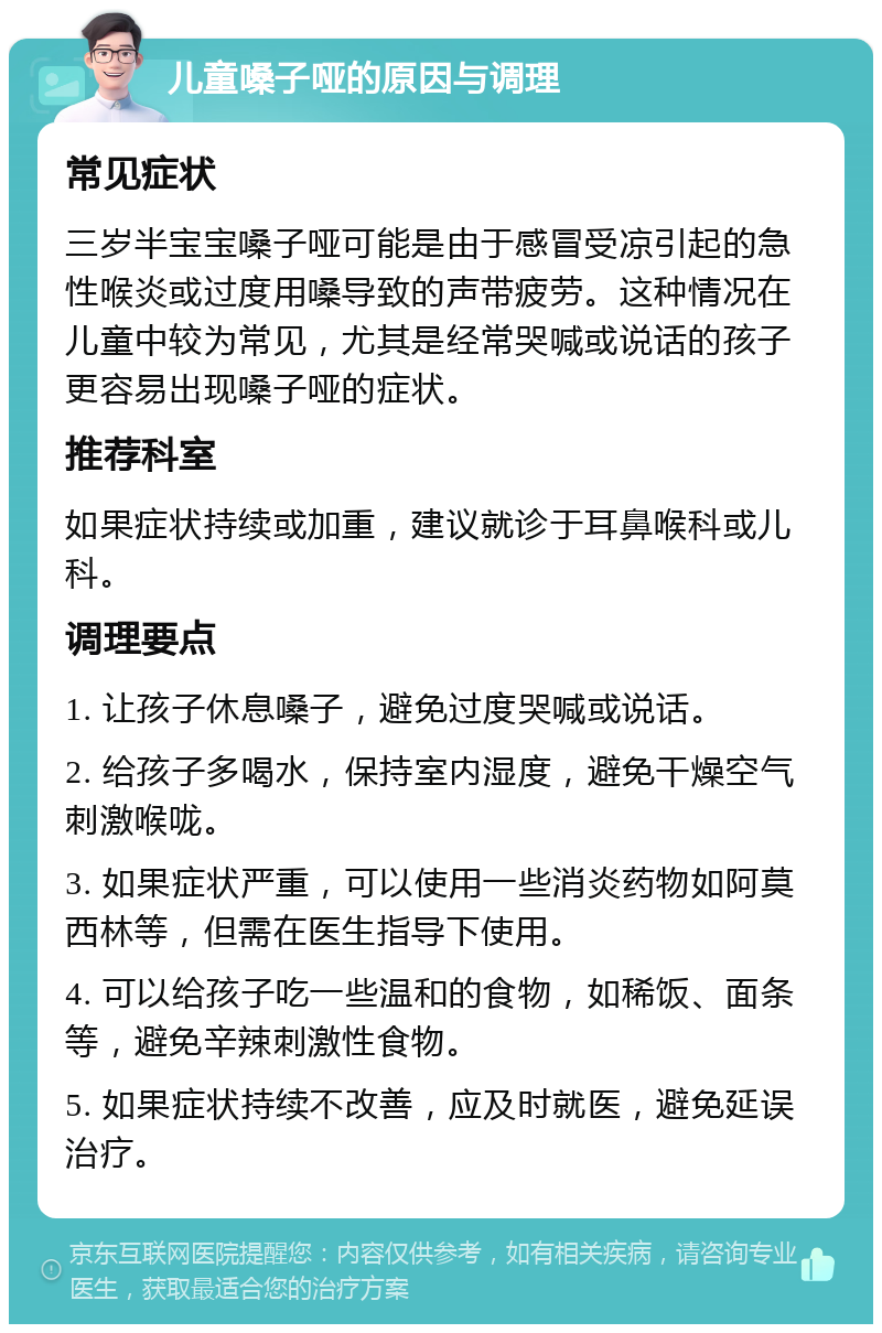 儿童嗓子哑的原因与调理 常见症状 三岁半宝宝嗓子哑可能是由于感冒受凉引起的急性喉炎或过度用嗓导致的声带疲劳。这种情况在儿童中较为常见，尤其是经常哭喊或说话的孩子更容易出现嗓子哑的症状。 推荐科室 如果症状持续或加重，建议就诊于耳鼻喉科或儿科。 调理要点 1. 让孩子休息嗓子，避免过度哭喊或说话。 2. 给孩子多喝水，保持室内湿度，避免干燥空气刺激喉咙。 3. 如果症状严重，可以使用一些消炎药物如阿莫西林等，但需在医生指导下使用。 4. 可以给孩子吃一些温和的食物，如稀饭、面条等，避免辛辣刺激性食物。 5. 如果症状持续不改善，应及时就医，避免延误治疗。