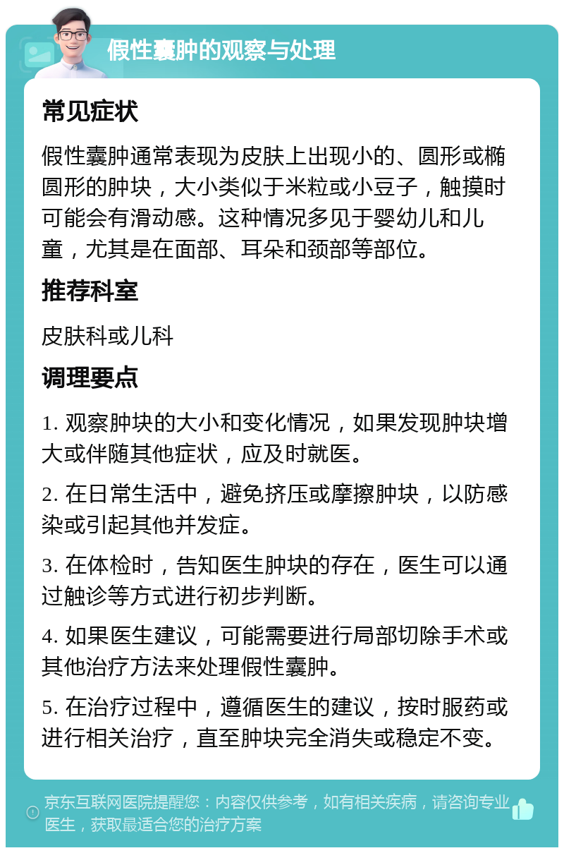 假性囊肿的观察与处理 常见症状 假性囊肿通常表现为皮肤上出现小的、圆形或椭圆形的肿块，大小类似于米粒或小豆子，触摸时可能会有滑动感。这种情况多见于婴幼儿和儿童，尤其是在面部、耳朵和颈部等部位。 推荐科室 皮肤科或儿科 调理要点 1. 观察肿块的大小和变化情况，如果发现肿块增大或伴随其他症状，应及时就医。 2. 在日常生活中，避免挤压或摩擦肿块，以防感染或引起其他并发症。 3. 在体检时，告知医生肿块的存在，医生可以通过触诊等方式进行初步判断。 4. 如果医生建议，可能需要进行局部切除手术或其他治疗方法来处理假性囊肿。 5. 在治疗过程中，遵循医生的建议，按时服药或进行相关治疗，直至肿块完全消失或稳定不变。