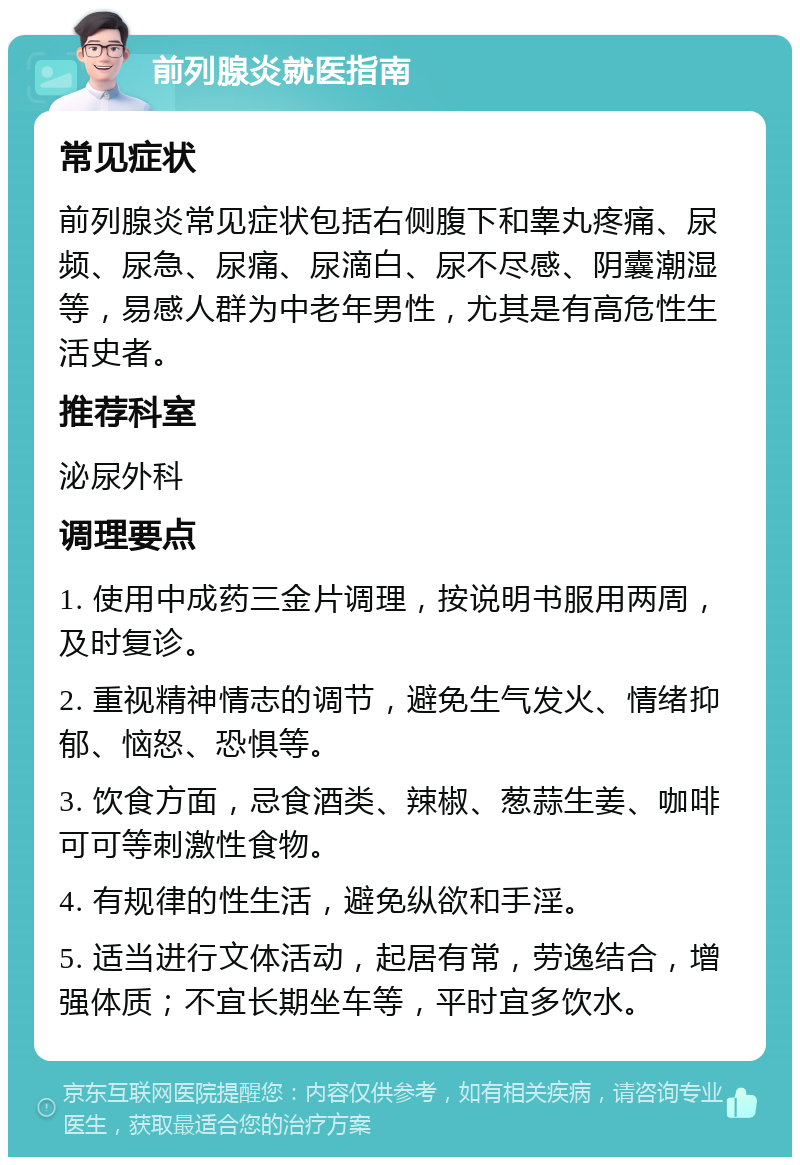 前列腺炎就医指南 常见症状 前列腺炎常见症状包括右侧腹下和睾丸疼痛、尿频、尿急、尿痛、尿滴白、尿不尽感、阴囊潮湿等，易感人群为中老年男性，尤其是有高危性生活史者。 推荐科室 泌尿外科 调理要点 1. 使用中成药三金片调理，按说明书服用两周，及时复诊。 2. 重视精神情志的调节，避免生气发火、情绪抑郁、恼怒、恐惧等。 3. 饮食方面，忌食酒类、辣椒、葱蒜生姜、咖啡可可等刺激性食物。 4. 有规律的性生活，避免纵欲和手淫。 5. 适当进行文体活动，起居有常，劳逸结合，增强体质；不宜长期坐车等，平时宜多饮水。