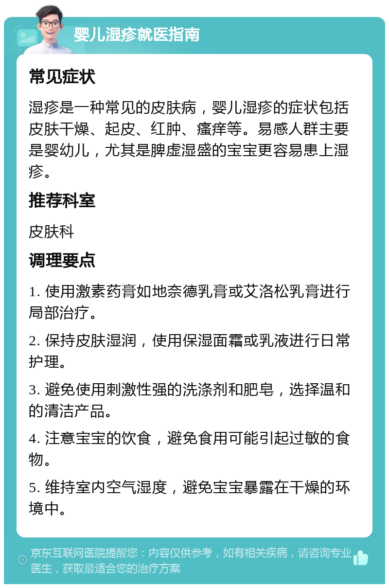 婴儿湿疹就医指南 常见症状 湿疹是一种常见的皮肤病，婴儿湿疹的症状包括皮肤干燥、起皮、红肿、瘙痒等。易感人群主要是婴幼儿，尤其是脾虚湿盛的宝宝更容易患上湿疹。 推荐科室 皮肤科 调理要点 1. 使用激素药膏如地奈德乳膏或艾洛松乳膏进行局部治疗。 2. 保持皮肤湿润，使用保湿面霜或乳液进行日常护理。 3. 避免使用刺激性强的洗涤剂和肥皂，选择温和的清洁产品。 4. 注意宝宝的饮食，避免食用可能引起过敏的食物。 5. 维持室内空气湿度，避免宝宝暴露在干燥的环境中。