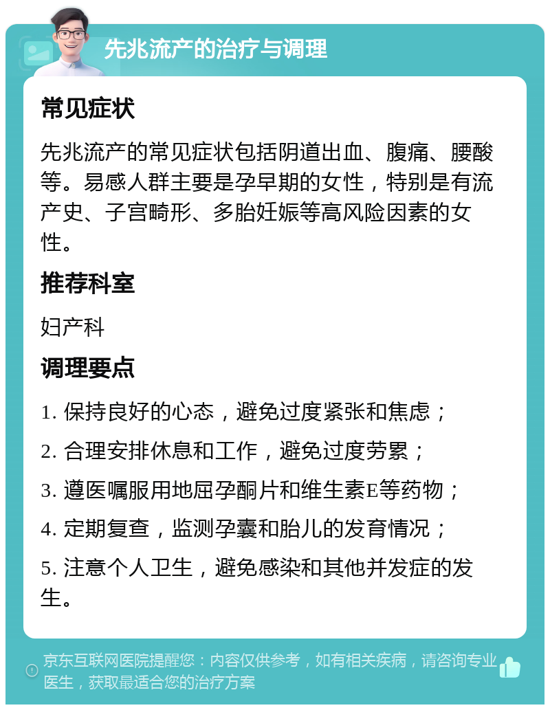 先兆流产的治疗与调理 常见症状 先兆流产的常见症状包括阴道出血、腹痛、腰酸等。易感人群主要是孕早期的女性，特别是有流产史、子宫畸形、多胎妊娠等高风险因素的女性。 推荐科室 妇产科 调理要点 1. 保持良好的心态，避免过度紧张和焦虑； 2. 合理安排休息和工作，避免过度劳累； 3. 遵医嘱服用地屈孕酮片和维生素E等药物； 4. 定期复查，监测孕囊和胎儿的发育情况； 5. 注意个人卫生，避免感染和其他并发症的发生。