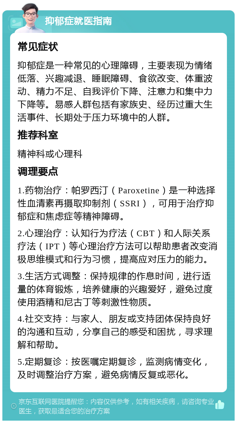 抑郁症就医指南 常见症状 抑郁症是一种常见的心理障碍，主要表现为情绪低落、兴趣减退、睡眠障碍、食欲改变、体重波动、精力不足、自我评价下降、注意力和集中力下降等。易感人群包括有家族史、经历过重大生活事件、长期处于压力环境中的人群。 推荐科室 精神科或心理科 调理要点 1.药物治疗：帕罗西汀（Paroxetine）是一种选择性血清素再摄取抑制剂（SSRI），可用于治疗抑郁症和焦虑症等精神障碍。 2.心理治疗：认知行为疗法（CBT）和人际关系疗法（IPT）等心理治疗方法可以帮助患者改变消极思维模式和行为习惯，提高应对压力的能力。 3.生活方式调整：保持规律的作息时间，进行适量的体育锻炼，培养健康的兴趣爱好，避免过度使用酒精和尼古丁等刺激性物质。 4.社交支持：与家人、朋友或支持团体保持良好的沟通和互动，分享自己的感受和困扰，寻求理解和帮助。 5.定期复诊：按医嘱定期复诊，监测病情变化，及时调整治疗方案，避免病情反复或恶化。