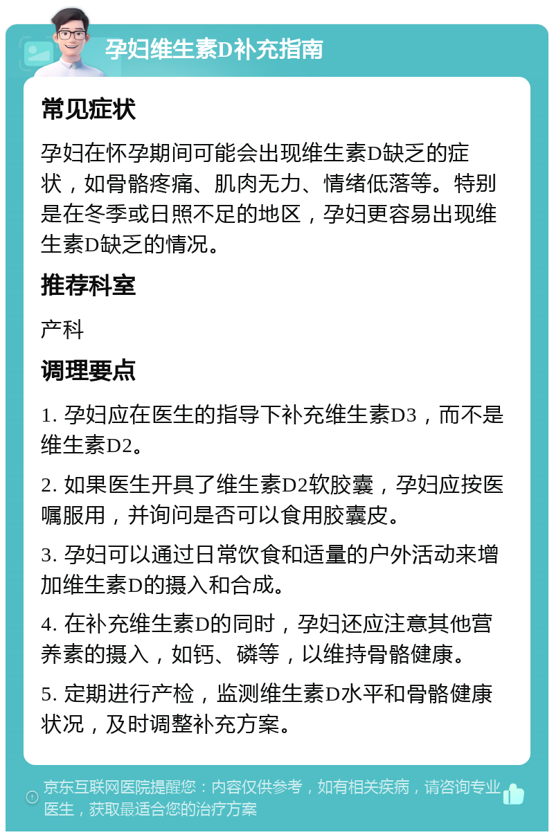 孕妇维生素D补充指南 常见症状 孕妇在怀孕期间可能会出现维生素D缺乏的症状，如骨骼疼痛、肌肉无力、情绪低落等。特别是在冬季或日照不足的地区，孕妇更容易出现维生素D缺乏的情况。 推荐科室 产科 调理要点 1. 孕妇应在医生的指导下补充维生素D3，而不是维生素D2。 2. 如果医生开具了维生素D2软胶囊，孕妇应按医嘱服用，并询问是否可以食用胶囊皮。 3. 孕妇可以通过日常饮食和适量的户外活动来增加维生素D的摄入和合成。 4. 在补充维生素D的同时，孕妇还应注意其他营养素的摄入，如钙、磷等，以维持骨骼健康。 5. 定期进行产检，监测维生素D水平和骨骼健康状况，及时调整补充方案。