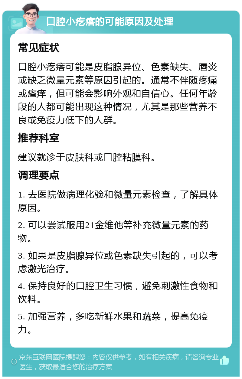 口腔小疙瘩的可能原因及处理 常见症状 口腔小疙瘩可能是皮脂腺异位、色素缺失、唇炎或缺乏微量元素等原因引起的。通常不伴随疼痛或瘙痒，但可能会影响外观和自信心。任何年龄段的人都可能出现这种情况，尤其是那些营养不良或免疫力低下的人群。 推荐科室 建议就诊于皮肤科或口腔粘膜科。 调理要点 1. 去医院做病理化验和微量元素检查，了解具体原因。 2. 可以尝试服用21金维他等补充微量元素的药物。 3. 如果是皮脂腺异位或色素缺失引起的，可以考虑激光治疗。 4. 保持良好的口腔卫生习惯，避免刺激性食物和饮料。 5. 加强营养，多吃新鲜水果和蔬菜，提高免疫力。