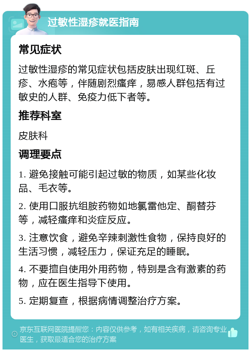 过敏性湿疹就医指南 常见症状 过敏性湿疹的常见症状包括皮肤出现红斑、丘疹、水疱等，伴随剧烈瘙痒，易感人群包括有过敏史的人群、免疫力低下者等。 推荐科室 皮肤科 调理要点 1. 避免接触可能引起过敏的物质，如某些化妆品、毛衣等。 2. 使用口服抗组胺药物如地氯雷他定、酮替芬等，减轻瘙痒和炎症反应。 3. 注意饮食，避免辛辣刺激性食物，保持良好的生活习惯，减轻压力，保证充足的睡眠。 4. 不要擅自使用外用药物，特别是含有激素的药物，应在医生指导下使用。 5. 定期复查，根据病情调整治疗方案。