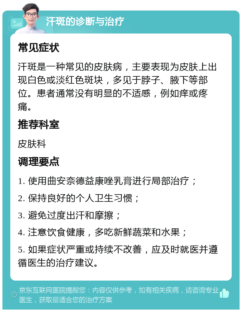 汗斑的诊断与治疗 常见症状 汗斑是一种常见的皮肤病，主要表现为皮肤上出现白色或淡红色斑块，多见于脖子、腋下等部位。患者通常没有明显的不适感，例如痒或疼痛。 推荐科室 皮肤科 调理要点 1. 使用曲安奈德益康唑乳膏进行局部治疗； 2. 保持良好的个人卫生习惯； 3. 避免过度出汗和摩擦； 4. 注意饮食健康，多吃新鲜蔬菜和水果； 5. 如果症状严重或持续不改善，应及时就医并遵循医生的治疗建议。