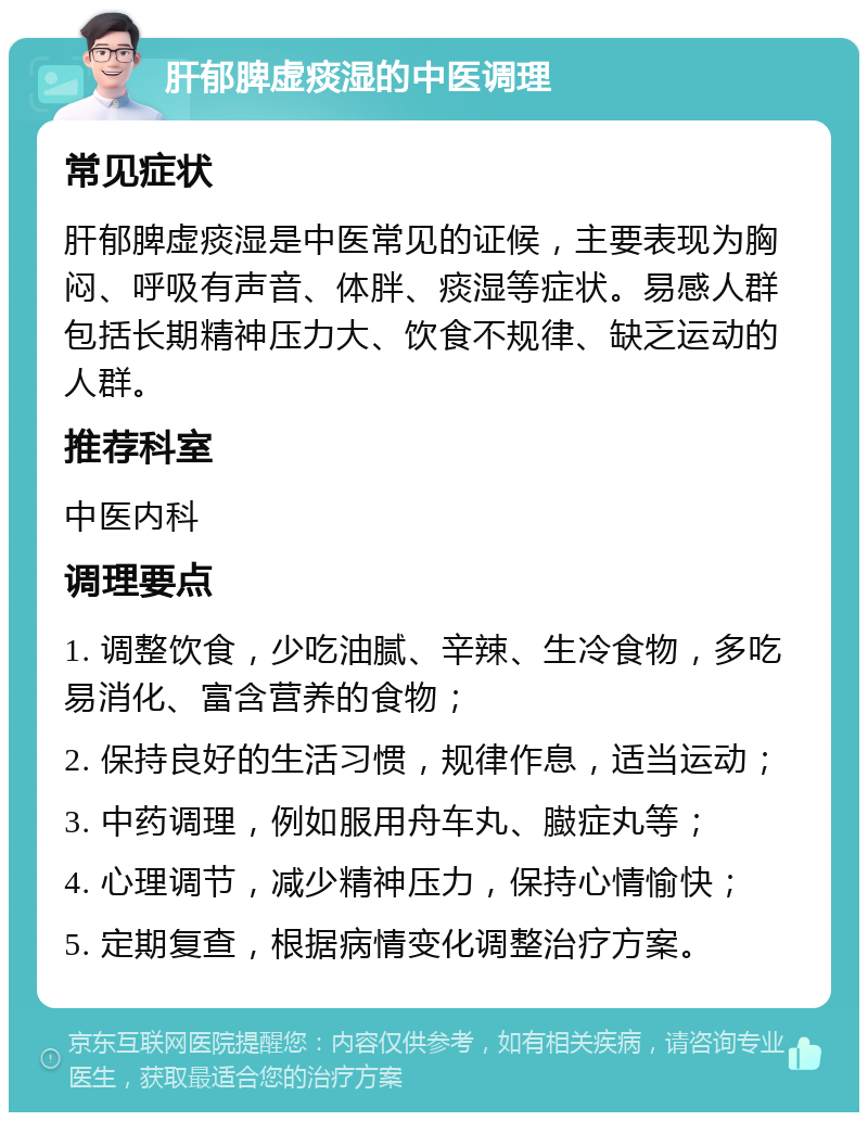 肝郁脾虚痰湿的中医调理 常见症状 肝郁脾虚痰湿是中医常见的证候，主要表现为胸闷、呼吸有声音、体胖、痰湿等症状。易感人群包括长期精神压力大、饮食不规律、缺乏运动的人群。 推荐科室 中医内科 调理要点 1. 调整饮食，少吃油腻、辛辣、生冷食物，多吃易消化、富含营养的食物； 2. 保持良好的生活习惯，规律作息，适当运动； 3. 中药调理，例如服用舟车丸、臌症丸等； 4. 心理调节，减少精神压力，保持心情愉快； 5. 定期复查，根据病情变化调整治疗方案。