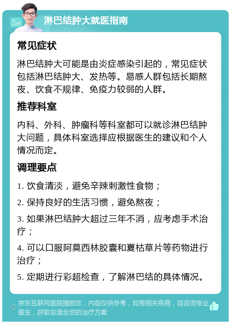 淋巴结肿大就医指南 常见症状 淋巴结肿大可能是由炎症感染引起的，常见症状包括淋巴结肿大、发热等。易感人群包括长期熬夜、饮食不规律、免疫力较弱的人群。 推荐科室 内科、外科、肿瘤科等科室都可以就诊淋巴结肿大问题，具体科室选择应根据医生的建议和个人情况而定。 调理要点 1. 饮食清淡，避免辛辣刺激性食物； 2. 保持良好的生活习惯，避免熬夜； 3. 如果淋巴结肿大超过三年不消，应考虑手术治疗； 4. 可以口服阿莫西林胶囊和夏枯草片等药物进行治疗； 5. 定期进行彩超检查，了解淋巴结的具体情况。