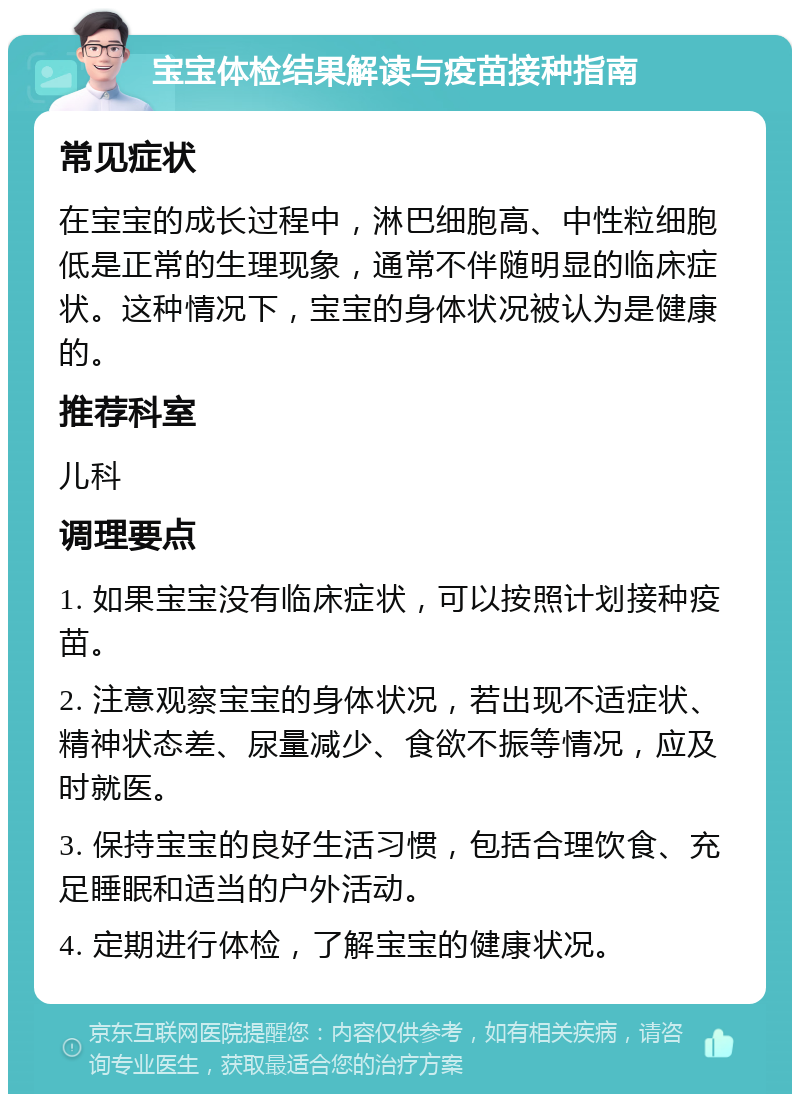 宝宝体检结果解读与疫苗接种指南 常见症状 在宝宝的成长过程中，淋巴细胞高、中性粒细胞低是正常的生理现象，通常不伴随明显的临床症状。这种情况下，宝宝的身体状况被认为是健康的。 推荐科室 儿科 调理要点 1. 如果宝宝没有临床症状，可以按照计划接种疫苗。 2. 注意观察宝宝的身体状况，若出现不适症状、精神状态差、尿量减少、食欲不振等情况，应及时就医。 3. 保持宝宝的良好生活习惯，包括合理饮食、充足睡眠和适当的户外活动。 4. 定期进行体检，了解宝宝的健康状况。