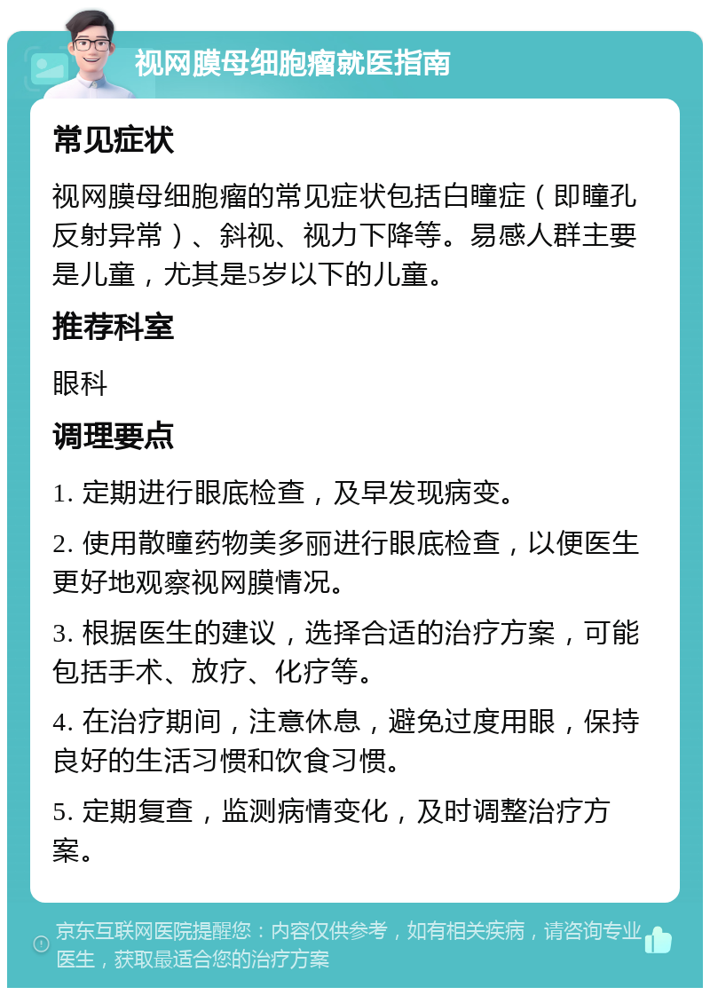 视网膜母细胞瘤就医指南 常见症状 视网膜母细胞瘤的常见症状包括白瞳症（即瞳孔反射异常）、斜视、视力下降等。易感人群主要是儿童，尤其是5岁以下的儿童。 推荐科室 眼科 调理要点 1. 定期进行眼底检查，及早发现病变。 2. 使用散瞳药物美多丽进行眼底检查，以便医生更好地观察视网膜情况。 3. 根据医生的建议，选择合适的治疗方案，可能包括手术、放疗、化疗等。 4. 在治疗期间，注意休息，避免过度用眼，保持良好的生活习惯和饮食习惯。 5. 定期复查，监测病情变化，及时调整治疗方案。