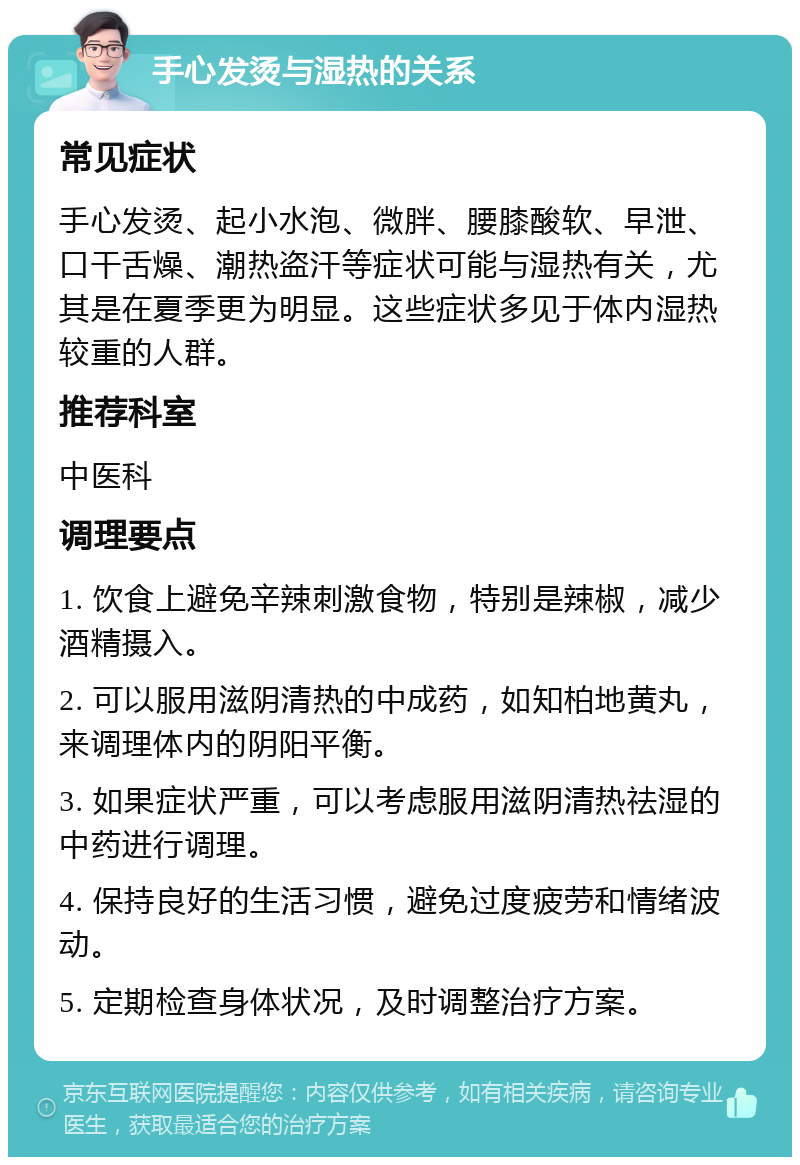 手心发烫与湿热的关系 常见症状 手心发烫、起小水泡、微胖、腰膝酸软、早泄、口干舌燥、潮热盗汗等症状可能与湿热有关，尤其是在夏季更为明显。这些症状多见于体内湿热较重的人群。 推荐科室 中医科 调理要点 1. 饮食上避免辛辣刺激食物，特别是辣椒，减少酒精摄入。 2. 可以服用滋阴清热的中成药，如知柏地黄丸，来调理体内的阴阳平衡。 3. 如果症状严重，可以考虑服用滋阴清热祛湿的中药进行调理。 4. 保持良好的生活习惯，避免过度疲劳和情绪波动。 5. 定期检查身体状况，及时调整治疗方案。