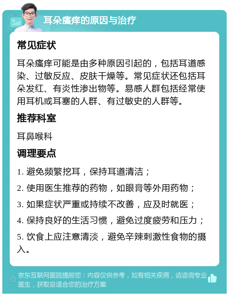 耳朵瘙痒的原因与治疗 常见症状 耳朵瘙痒可能是由多种原因引起的，包括耳道感染、过敏反应、皮肤干燥等。常见症状还包括耳朵发红、有炎性渗出物等。易感人群包括经常使用耳机或耳塞的人群、有过敏史的人群等。 推荐科室 耳鼻喉科 调理要点 1. 避免频繁挖耳，保持耳道清洁； 2. 使用医生推荐的药物，如眼膏等外用药物； 3. 如果症状严重或持续不改善，应及时就医； 4. 保持良好的生活习惯，避免过度疲劳和压力； 5. 饮食上应注意清淡，避免辛辣刺激性食物的摄入。