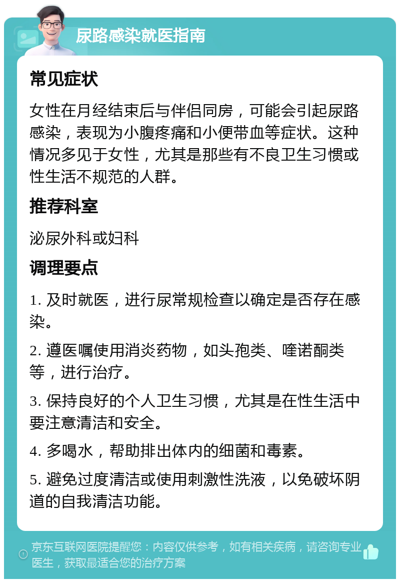 尿路感染就医指南 常见症状 女性在月经结束后与伴侣同房，可能会引起尿路感染，表现为小腹疼痛和小便带血等症状。这种情况多见于女性，尤其是那些有不良卫生习惯或性生活不规范的人群。 推荐科室 泌尿外科或妇科 调理要点 1. 及时就医，进行尿常规检查以确定是否存在感染。 2. 遵医嘱使用消炎药物，如头孢类、喹诺酮类等，进行治疗。 3. 保持良好的个人卫生习惯，尤其是在性生活中要注意清洁和安全。 4. 多喝水，帮助排出体内的细菌和毒素。 5. 避免过度清洁或使用刺激性洗液，以免破坏阴道的自我清洁功能。