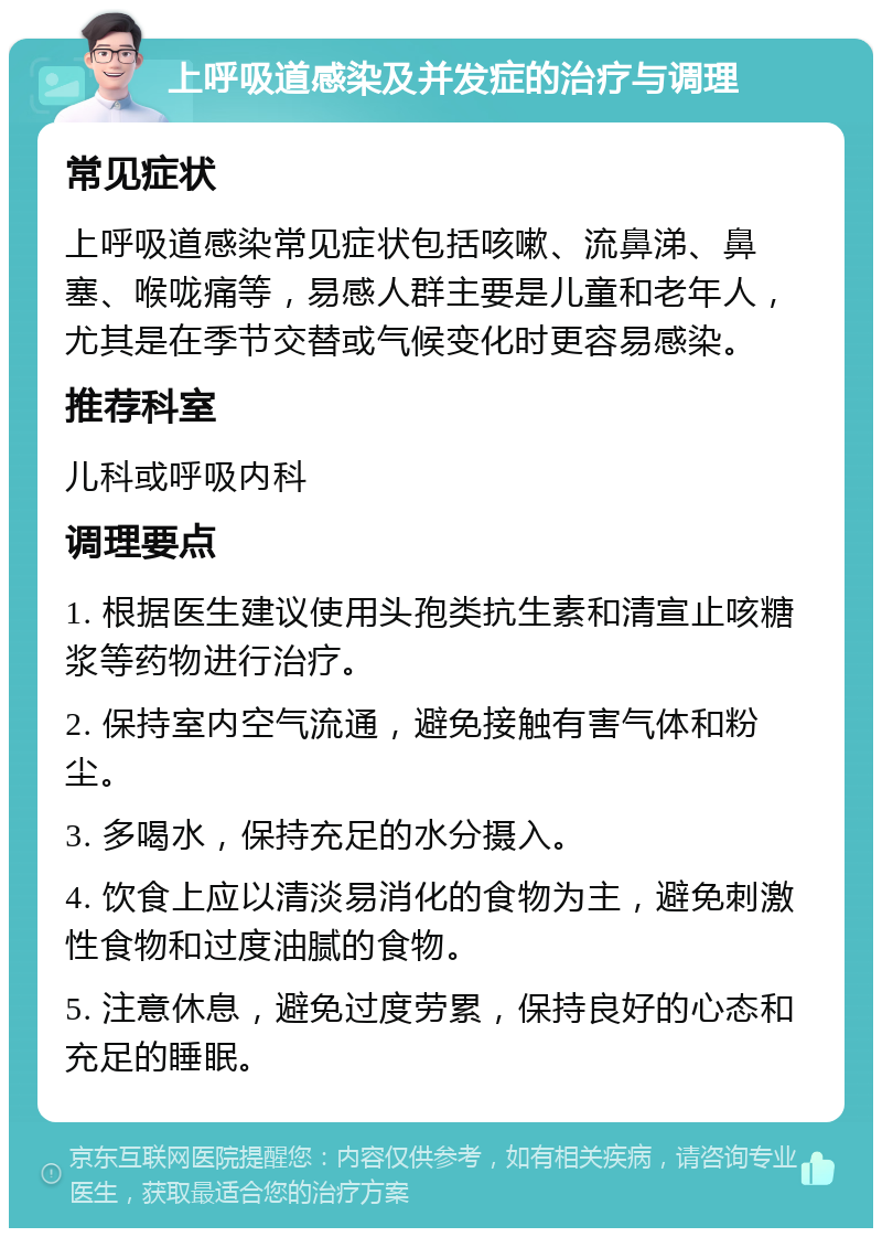 上呼吸道感染及并发症的治疗与调理 常见症状 上呼吸道感染常见症状包括咳嗽、流鼻涕、鼻塞、喉咙痛等，易感人群主要是儿童和老年人，尤其是在季节交替或气候变化时更容易感染。 推荐科室 儿科或呼吸内科 调理要点 1. 根据医生建议使用头孢类抗生素和清宣止咳糖浆等药物进行治疗。 2. 保持室内空气流通，避免接触有害气体和粉尘。 3. 多喝水，保持充足的水分摄入。 4. 饮食上应以清淡易消化的食物为主，避免刺激性食物和过度油腻的食物。 5. 注意休息，避免过度劳累，保持良好的心态和充足的睡眠。