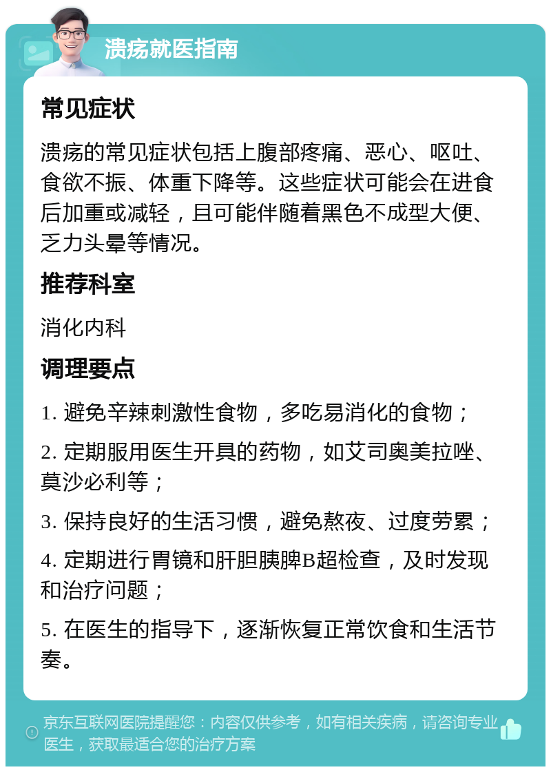 溃疡就医指南 常见症状 溃疡的常见症状包括上腹部疼痛、恶心、呕吐、食欲不振、体重下降等。这些症状可能会在进食后加重或减轻，且可能伴随着黑色不成型大便、乏力头晕等情况。 推荐科室 消化内科 调理要点 1. 避免辛辣刺激性食物，多吃易消化的食物； 2. 定期服用医生开具的药物，如艾司奥美拉唑、莫沙必利等； 3. 保持良好的生活习惯，避免熬夜、过度劳累； 4. 定期进行胃镜和肝胆胰脾B超检查，及时发现和治疗问题； 5. 在医生的指导下，逐渐恢复正常饮食和生活节奏。