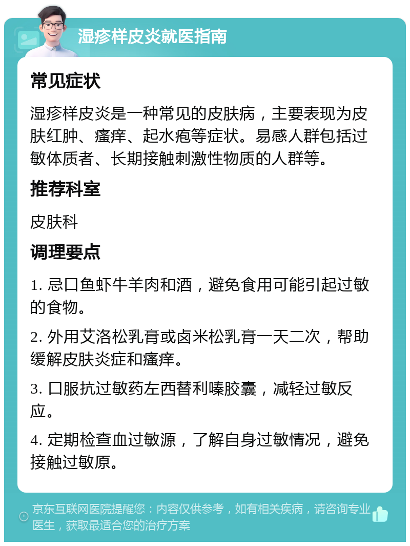 湿疹样皮炎就医指南 常见症状 湿疹样皮炎是一种常见的皮肤病，主要表现为皮肤红肿、瘙痒、起水疱等症状。易感人群包括过敏体质者、长期接触刺激性物质的人群等。 推荐科室 皮肤科 调理要点 1. 忌口鱼虾牛羊肉和酒，避免食用可能引起过敏的食物。 2. 外用艾洛松乳膏或卤米松乳膏一天二次，帮助缓解皮肤炎症和瘙痒。 3. 口服抗过敏药左西替利嗪胶囊，减轻过敏反应。 4. 定期检查血过敏源，了解自身过敏情况，避免接触过敏原。