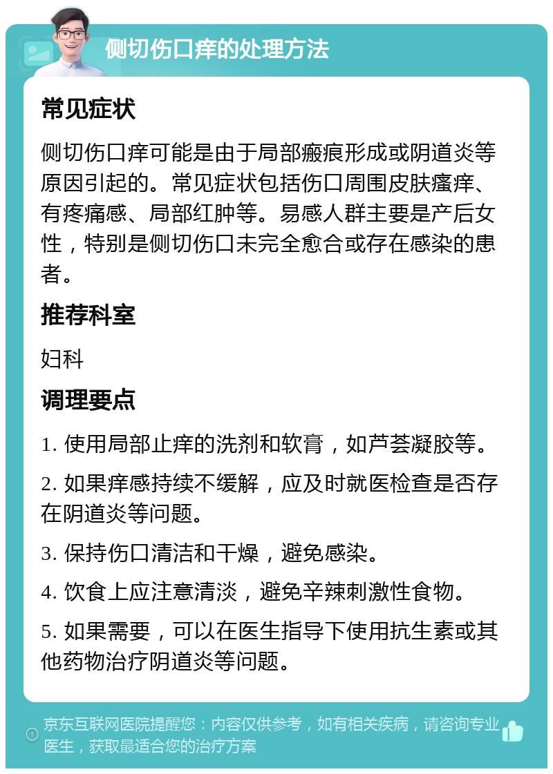 侧切伤口痒的处理方法 常见症状 侧切伤口痒可能是由于局部瘢痕形成或阴道炎等原因引起的。常见症状包括伤口周围皮肤瘙痒、有疼痛感、局部红肿等。易感人群主要是产后女性，特别是侧切伤口未完全愈合或存在感染的患者。 推荐科室 妇科 调理要点 1. 使用局部止痒的洗剂和软膏，如芦荟凝胶等。 2. 如果痒感持续不缓解，应及时就医检查是否存在阴道炎等问题。 3. 保持伤口清洁和干燥，避免感染。 4. 饮食上应注意清淡，避免辛辣刺激性食物。 5. 如果需要，可以在医生指导下使用抗生素或其他药物治疗阴道炎等问题。