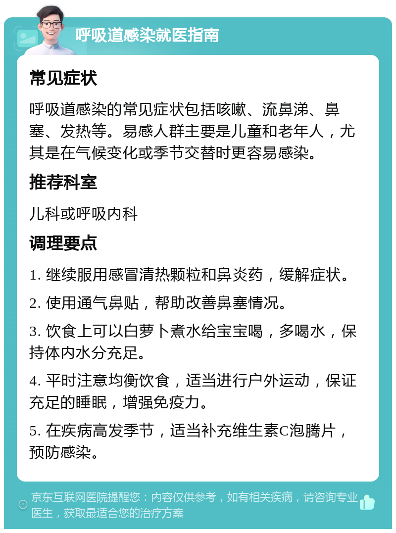 呼吸道感染就医指南 常见症状 呼吸道感染的常见症状包括咳嗽、流鼻涕、鼻塞、发热等。易感人群主要是儿童和老年人，尤其是在气候变化或季节交替时更容易感染。 推荐科室 儿科或呼吸内科 调理要点 1. 继续服用感冒清热颗粒和鼻炎药，缓解症状。 2. 使用通气鼻贴，帮助改善鼻塞情况。 3. 饮食上可以白萝卜煮水给宝宝喝，多喝水，保持体内水分充足。 4. 平时注意均衡饮食，适当进行户外运动，保证充足的睡眠，增强免疫力。 5. 在疾病高发季节，适当补充维生素C泡腾片，预防感染。