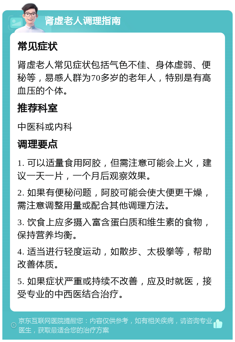 肾虚老人调理指南 常见症状 肾虚老人常见症状包括气色不佳、身体虚弱、便秘等，易感人群为70多岁的老年人，特别是有高血压的个体。 推荐科室 中医科或内科 调理要点 1. 可以适量食用阿胶，但需注意可能会上火，建议一天一片，一个月后观察效果。 2. 如果有便秘问题，阿胶可能会使大便更干燥，需注意调整用量或配合其他调理方法。 3. 饮食上应多摄入富含蛋白质和维生素的食物，保持营养均衡。 4. 适当进行轻度运动，如散步、太极拳等，帮助改善体质。 5. 如果症状严重或持续不改善，应及时就医，接受专业的中西医结合治疗。