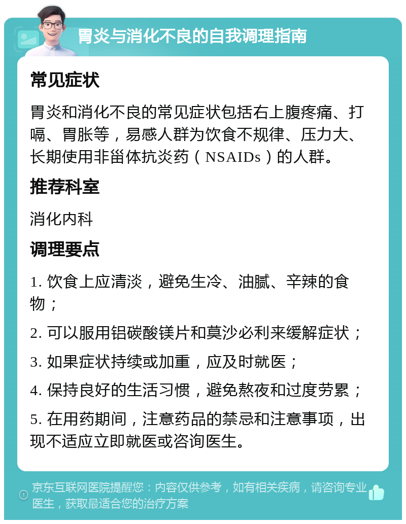 胃炎与消化不良的自我调理指南 常见症状 胃炎和消化不良的常见症状包括右上腹疼痛、打嗝、胃胀等，易感人群为饮食不规律、压力大、长期使用非甾体抗炎药（NSAIDs）的人群。 推荐科室 消化内科 调理要点 1. 饮食上应清淡，避免生冷、油腻、辛辣的食物； 2. 可以服用铝碳酸镁片和莫沙必利来缓解症状； 3. 如果症状持续或加重，应及时就医； 4. 保持良好的生活习惯，避免熬夜和过度劳累； 5. 在用药期间，注意药品的禁忌和注意事项，出现不适应立即就医或咨询医生。