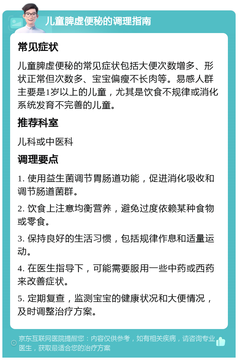 儿童脾虚便秘的调理指南 常见症状 儿童脾虚便秘的常见症状包括大便次数增多、形状正常但次数多、宝宝偏瘦不长肉等。易感人群主要是1岁以上的儿童，尤其是饮食不规律或消化系统发育不完善的儿童。 推荐科室 儿科或中医科 调理要点 1. 使用益生菌调节胃肠道功能，促进消化吸收和调节肠道菌群。 2. 饮食上注意均衡营养，避免过度依赖某种食物或零食。 3. 保持良好的生活习惯，包括规律作息和适量运动。 4. 在医生指导下，可能需要服用一些中药或西药来改善症状。 5. 定期复查，监测宝宝的健康状况和大便情况，及时调整治疗方案。