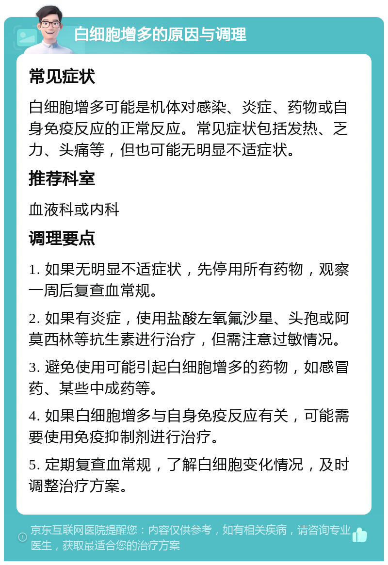 白细胞增多的原因与调理 常见症状 白细胞增多可能是机体对感染、炎症、药物或自身免疫反应的正常反应。常见症状包括发热、乏力、头痛等，但也可能无明显不适症状。 推荐科室 血液科或内科 调理要点 1. 如果无明显不适症状，先停用所有药物，观察一周后复查血常规。 2. 如果有炎症，使用盐酸左氧氟沙星、头孢或阿莫西林等抗生素进行治疗，但需注意过敏情况。 3. 避免使用可能引起白细胞增多的药物，如感冒药、某些中成药等。 4. 如果白细胞增多与自身免疫反应有关，可能需要使用免疫抑制剂进行治疗。 5. 定期复查血常规，了解白细胞变化情况，及时调整治疗方案。