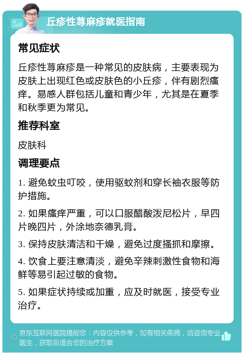 丘疹性荨麻疹就医指南 常见症状 丘疹性荨麻疹是一种常见的皮肤病，主要表现为皮肤上出现红色或皮肤色的小丘疹，伴有剧烈瘙痒。易感人群包括儿童和青少年，尤其是在夏季和秋季更为常见。 推荐科室 皮肤科 调理要点 1. 避免蚊虫叮咬，使用驱蚊剂和穿长袖衣服等防护措施。 2. 如果瘙痒严重，可以口服醋酸泼尼松片，早四片晚四片，外涂地奈德乳膏。 3. 保持皮肤清洁和干燥，避免过度搔抓和摩擦。 4. 饮食上要注意清淡，避免辛辣刺激性食物和海鲜等易引起过敏的食物。 5. 如果症状持续或加重，应及时就医，接受专业治疗。