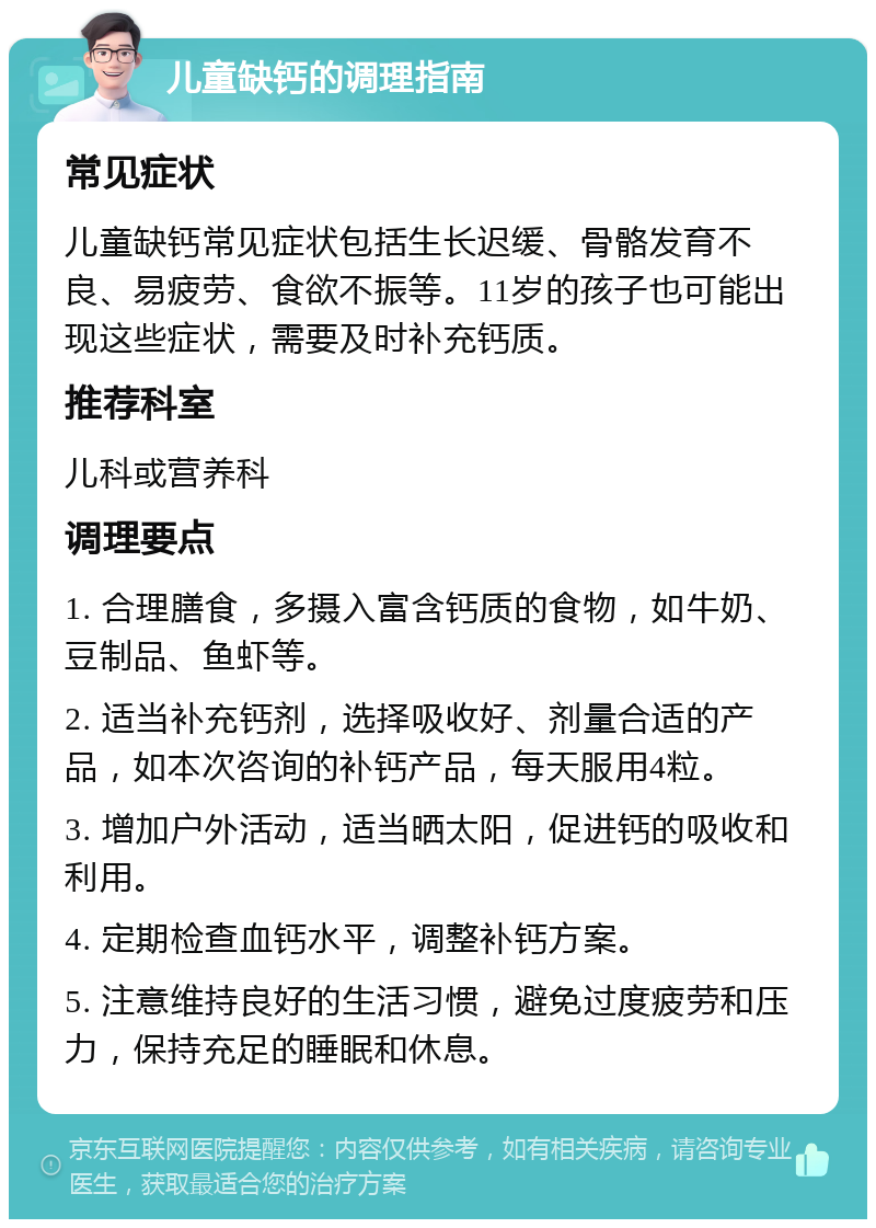 儿童缺钙的调理指南 常见症状 儿童缺钙常见症状包括生长迟缓、骨骼发育不良、易疲劳、食欲不振等。11岁的孩子也可能出现这些症状，需要及时补充钙质。 推荐科室 儿科或营养科 调理要点 1. 合理膳食，多摄入富含钙质的食物，如牛奶、豆制品、鱼虾等。 2. 适当补充钙剂，选择吸收好、剂量合适的产品，如本次咨询的补钙产品，每天服用4粒。 3. 增加户外活动，适当晒太阳，促进钙的吸收和利用。 4. 定期检查血钙水平，调整补钙方案。 5. 注意维持良好的生活习惯，避免过度疲劳和压力，保持充足的睡眠和休息。