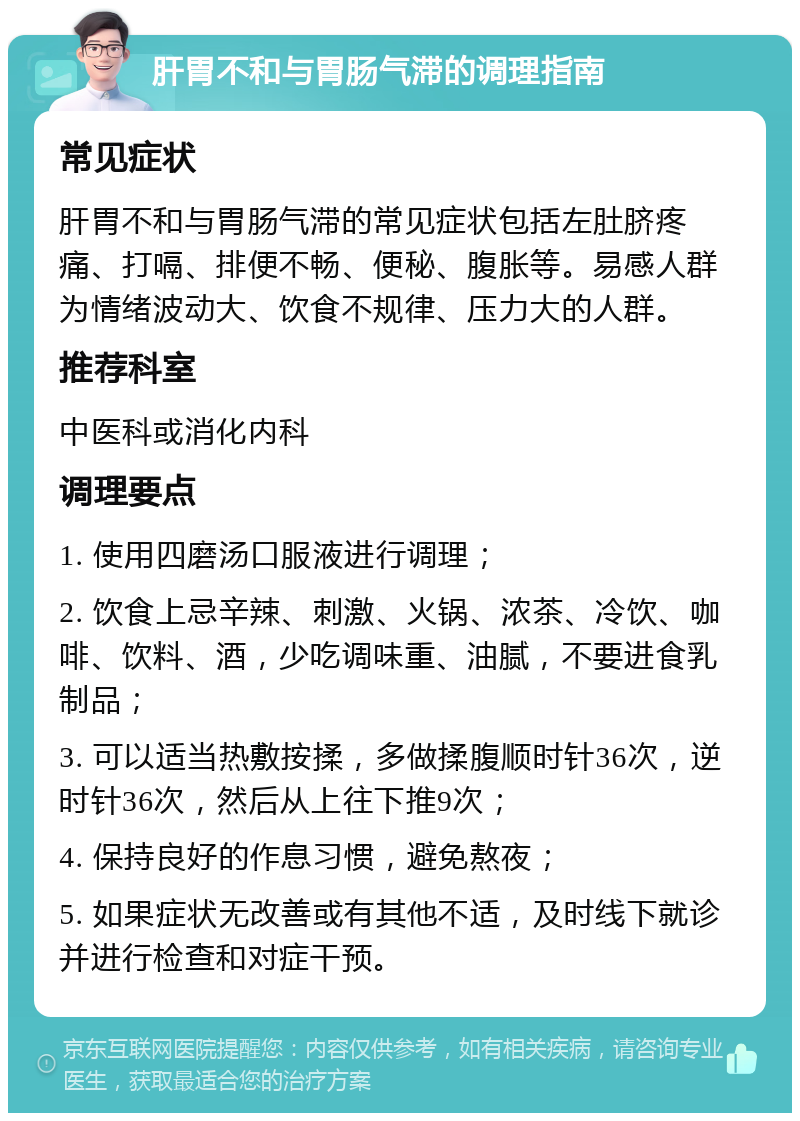 肝胃不和与胃肠气滞的调理指南 常见症状 肝胃不和与胃肠气滞的常见症状包括左肚脐疼痛、打嗝、排便不畅、便秘、腹胀等。易感人群为情绪波动大、饮食不规律、压力大的人群。 推荐科室 中医科或消化内科 调理要点 1. 使用四磨汤口服液进行调理； 2. 饮食上忌辛辣、刺激、火锅、浓茶、冷饮、咖啡、饮料、酒，少吃调味重、油腻，不要进食乳制品； 3. 可以适当热敷按揉，多做揉腹顺时针36次，逆时针36次，然后从上往下推9次； 4. 保持良好的作息习惯，避免熬夜； 5. 如果症状无改善或有其他不适，及时线下就诊并进行检查和对症干预。