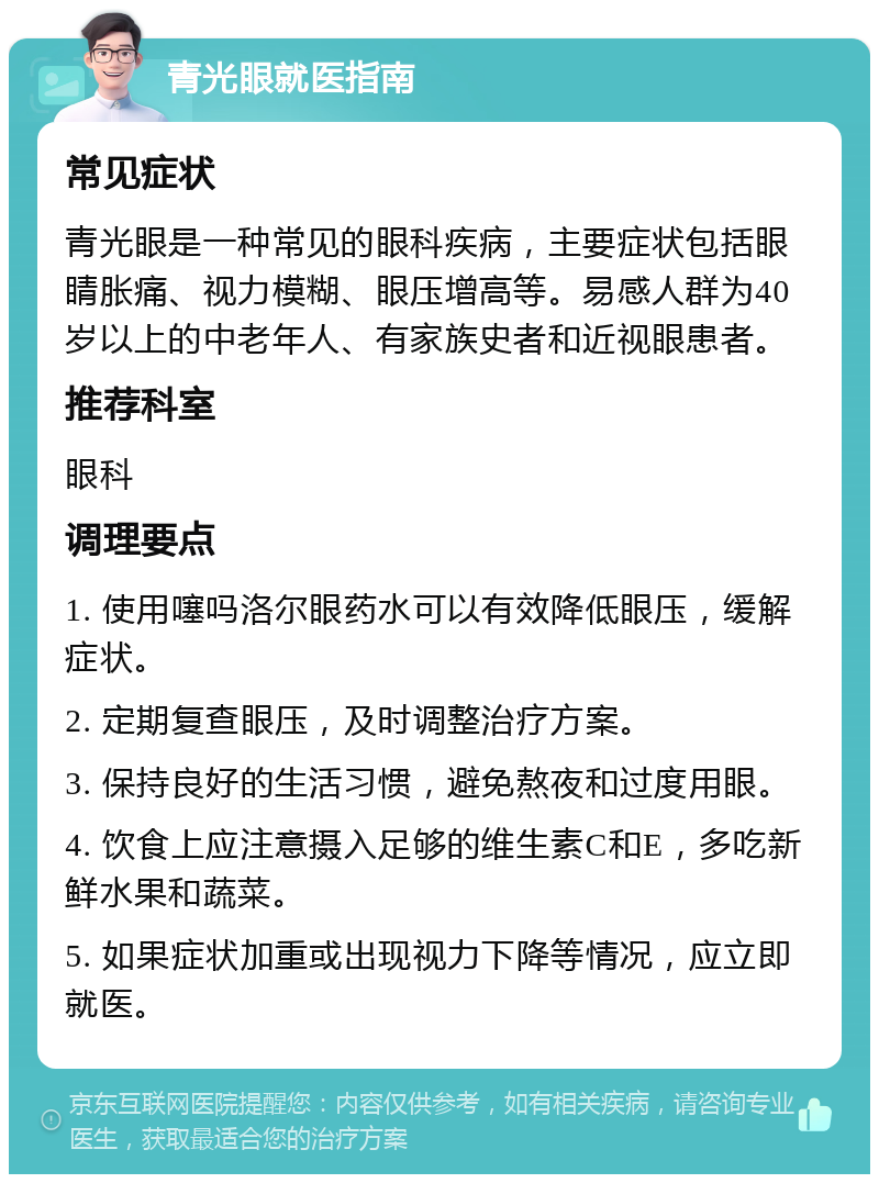 青光眼就医指南 常见症状 青光眼是一种常见的眼科疾病，主要症状包括眼睛胀痛、视力模糊、眼压增高等。易感人群为40岁以上的中老年人、有家族史者和近视眼患者。 推荐科室 眼科 调理要点 1. 使用噻吗洛尔眼药水可以有效降低眼压，缓解症状。 2. 定期复查眼压，及时调整治疗方案。 3. 保持良好的生活习惯，避免熬夜和过度用眼。 4. 饮食上应注意摄入足够的维生素C和E，多吃新鲜水果和蔬菜。 5. 如果症状加重或出现视力下降等情况，应立即就医。