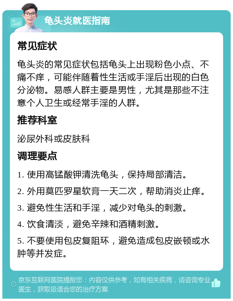 龟头炎就医指南 常见症状 龟头炎的常见症状包括龟头上出现粉色小点、不痛不痒，可能伴随着性生活或手淫后出现的白色分泌物。易感人群主要是男性，尤其是那些不注意个人卫生或经常手淫的人群。 推荐科室 泌尿外科或皮肤科 调理要点 1. 使用高锰酸钾清洗龟头，保持局部清洁。 2. 外用莫匹罗星软膏一天二次，帮助消炎止痒。 3. 避免性生活和手淫，减少对龟头的刺激。 4. 饮食清淡，避免辛辣和酒精刺激。 5. 不要使用包皮复阻环，避免造成包皮嵌顿或水肿等并发症。