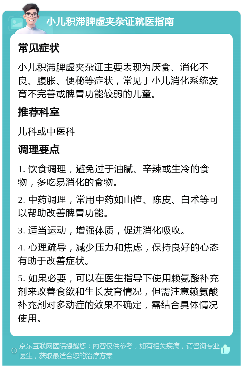 小儿积滞脾虚夹杂证就医指南 常见症状 小儿积滞脾虚夹杂证主要表现为厌食、消化不良、腹胀、便秘等症状，常见于小儿消化系统发育不完善或脾胃功能较弱的儿童。 推荐科室 儿科或中医科 调理要点 1. 饮食调理，避免过于油腻、辛辣或生冷的食物，多吃易消化的食物。 2. 中药调理，常用中药如山楂、陈皮、白术等可以帮助改善脾胃功能。 3. 适当运动，增强体质，促进消化吸收。 4. 心理疏导，减少压力和焦虑，保持良好的心态有助于改善症状。 5. 如果必要，可以在医生指导下使用赖氨酸补充剂来改善食欲和生长发育情况，但需注意赖氨酸补充剂对多动症的效果不确定，需结合具体情况使用。