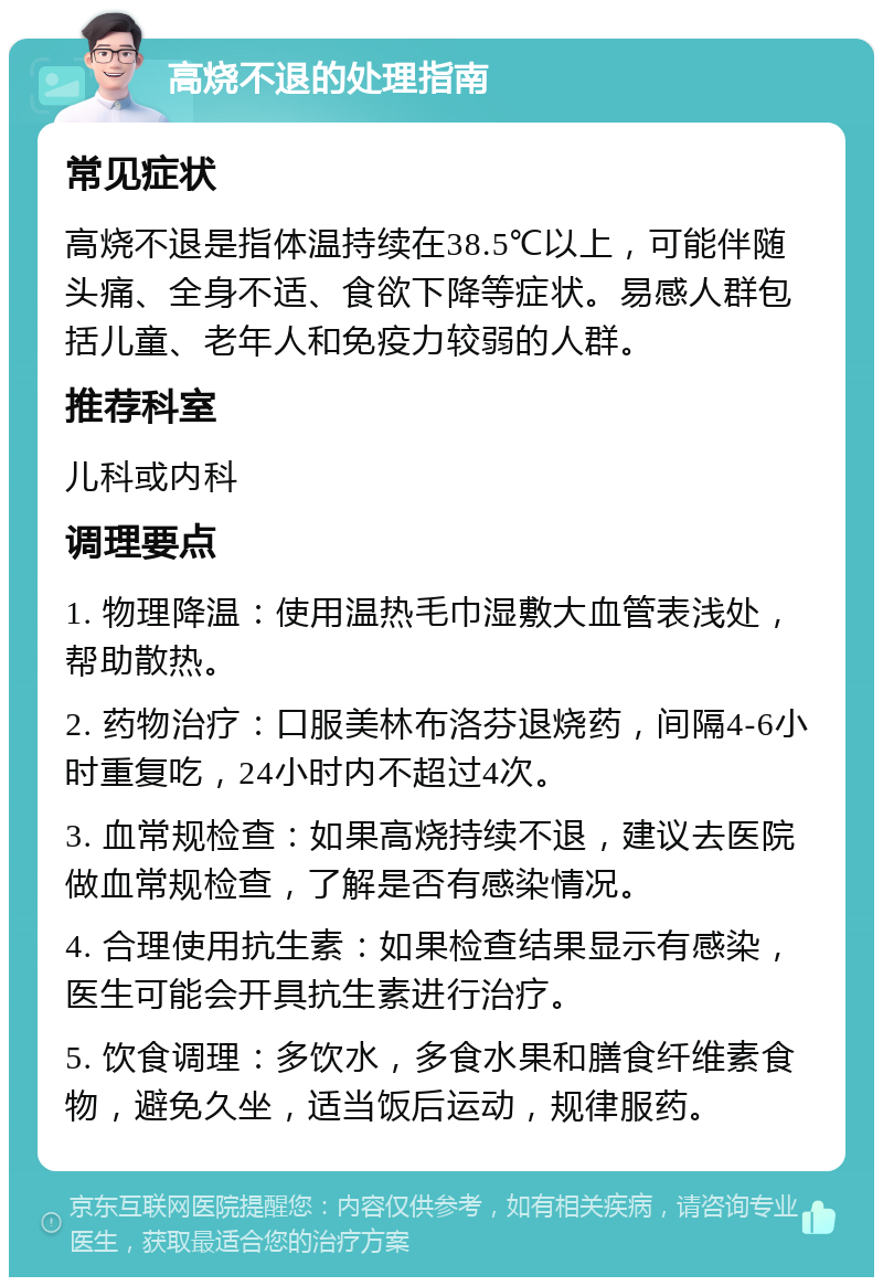 高烧不退的处理指南 常见症状 高烧不退是指体温持续在38.5℃以上，可能伴随头痛、全身不适、食欲下降等症状。易感人群包括儿童、老年人和免疫力较弱的人群。 推荐科室 儿科或内科 调理要点 1. 物理降温：使用温热毛巾湿敷大血管表浅处，帮助散热。 2. 药物治疗：口服美林布洛芬退烧药，间隔4-6小时重复吃，24小时内不超过4次。 3. 血常规检查：如果高烧持续不退，建议去医院做血常规检查，了解是否有感染情况。 4. 合理使用抗生素：如果检查结果显示有感染，医生可能会开具抗生素进行治疗。 5. 饮食调理：多饮水，多食水果和膳食纤维素食物，避免久坐，适当饭后运动，规律服药。