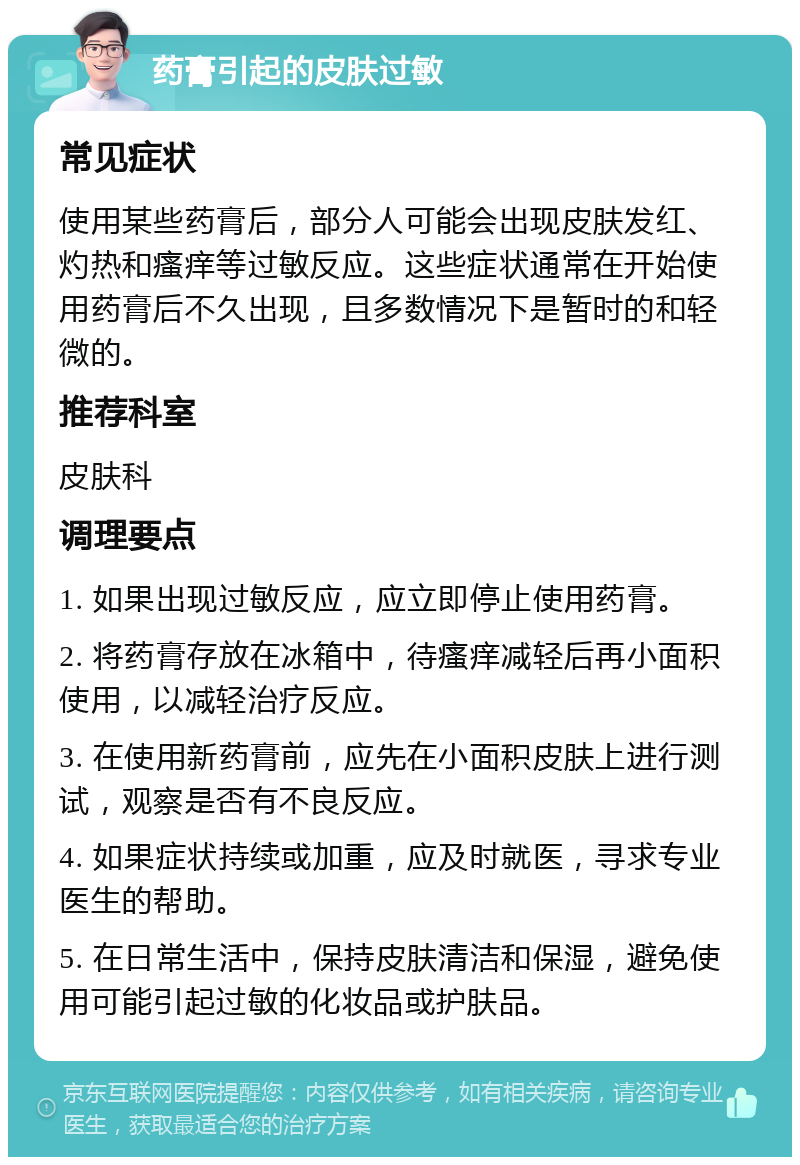 药膏引起的皮肤过敏 常见症状 使用某些药膏后，部分人可能会出现皮肤发红、灼热和瘙痒等过敏反应。这些症状通常在开始使用药膏后不久出现，且多数情况下是暂时的和轻微的。 推荐科室 皮肤科 调理要点 1. 如果出现过敏反应，应立即停止使用药膏。 2. 将药膏存放在冰箱中，待瘙痒减轻后再小面积使用，以减轻治疗反应。 3. 在使用新药膏前，应先在小面积皮肤上进行测试，观察是否有不良反应。 4. 如果症状持续或加重，应及时就医，寻求专业医生的帮助。 5. 在日常生活中，保持皮肤清洁和保湿，避免使用可能引起过敏的化妆品或护肤品。