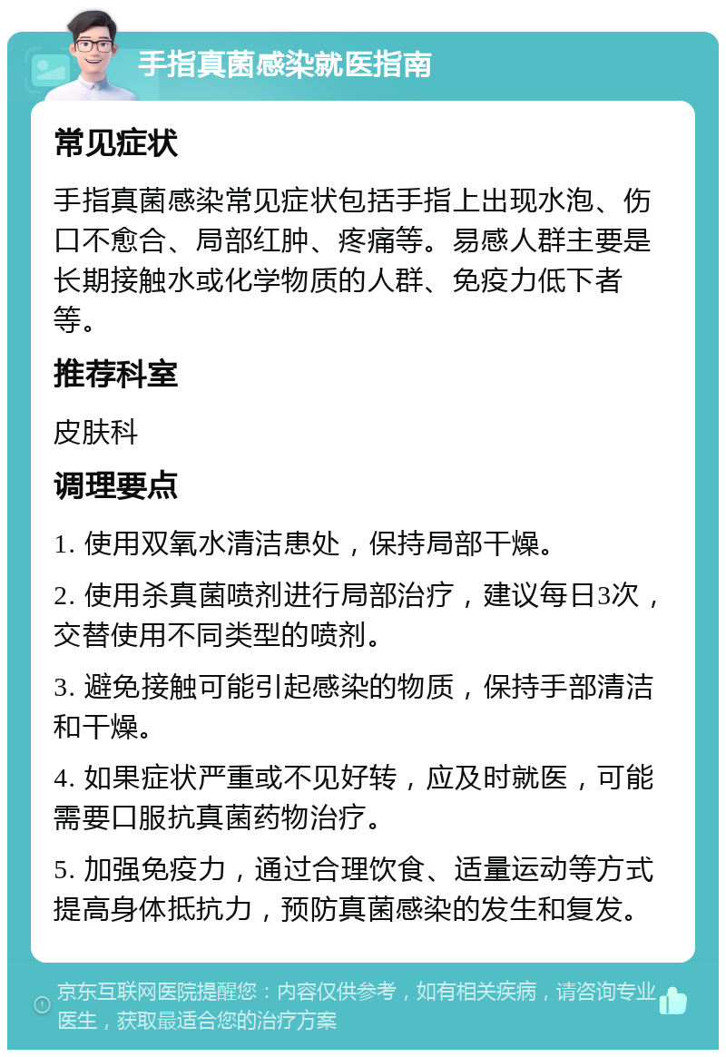 手指真菌感染就医指南 常见症状 手指真菌感染常见症状包括手指上出现水泡、伤口不愈合、局部红肿、疼痛等。易感人群主要是长期接触水或化学物质的人群、免疫力低下者等。 推荐科室 皮肤科 调理要点 1. 使用双氧水清洁患处，保持局部干燥。 2. 使用杀真菌喷剂进行局部治疗，建议每日3次，交替使用不同类型的喷剂。 3. 避免接触可能引起感染的物质，保持手部清洁和干燥。 4. 如果症状严重或不见好转，应及时就医，可能需要口服抗真菌药物治疗。 5. 加强免疫力，通过合理饮食、适量运动等方式提高身体抵抗力，预防真菌感染的发生和复发。