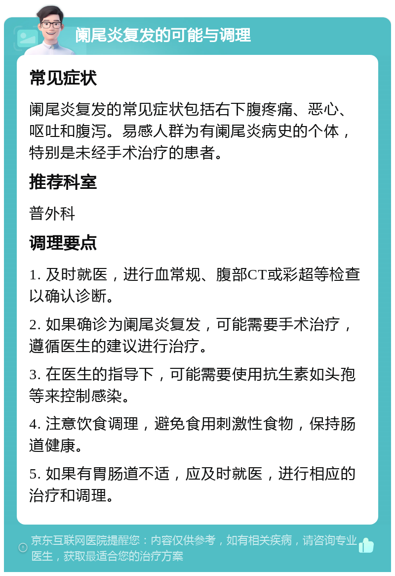 阑尾炎复发的可能与调理 常见症状 阑尾炎复发的常见症状包括右下腹疼痛、恶心、呕吐和腹泻。易感人群为有阑尾炎病史的个体，特别是未经手术治疗的患者。 推荐科室 普外科 调理要点 1. 及时就医，进行血常规、腹部CT或彩超等检查以确认诊断。 2. 如果确诊为阑尾炎复发，可能需要手术治疗，遵循医生的建议进行治疗。 3. 在医生的指导下，可能需要使用抗生素如头孢等来控制感染。 4. 注意饮食调理，避免食用刺激性食物，保持肠道健康。 5. 如果有胃肠道不适，应及时就医，进行相应的治疗和调理。