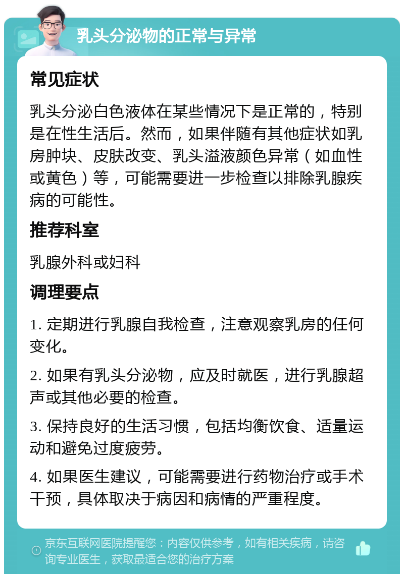 乳头分泌物的正常与异常 常见症状 乳头分泌白色液体在某些情况下是正常的，特别是在性生活后。然而，如果伴随有其他症状如乳房肿块、皮肤改变、乳头溢液颜色异常（如血性或黄色）等，可能需要进一步检查以排除乳腺疾病的可能性。 推荐科室 乳腺外科或妇科 调理要点 1. 定期进行乳腺自我检查，注意观察乳房的任何变化。 2. 如果有乳头分泌物，应及时就医，进行乳腺超声或其他必要的检查。 3. 保持良好的生活习惯，包括均衡饮食、适量运动和避免过度疲劳。 4. 如果医生建议，可能需要进行药物治疗或手术干预，具体取决于病因和病情的严重程度。