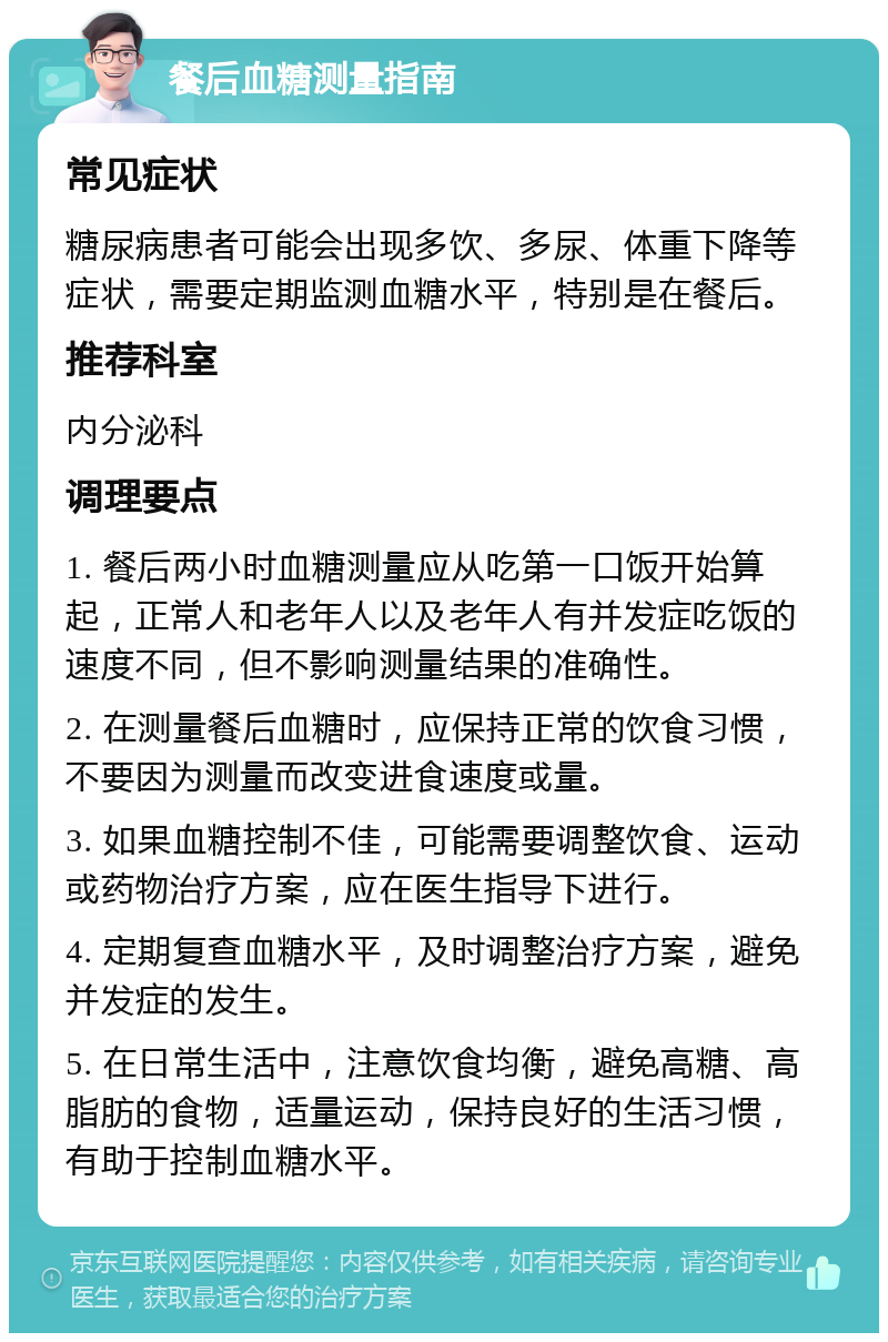 餐后血糖测量指南 常见症状 糖尿病患者可能会出现多饮、多尿、体重下降等症状，需要定期监测血糖水平，特别是在餐后。 推荐科室 内分泌科 调理要点 1. 餐后两小时血糖测量应从吃第一口饭开始算起，正常人和老年人以及老年人有并发症吃饭的速度不同，但不影响测量结果的准确性。 2. 在测量餐后血糖时，应保持正常的饮食习惯，不要因为测量而改变进食速度或量。 3. 如果血糖控制不佳，可能需要调整饮食、运动或药物治疗方案，应在医生指导下进行。 4. 定期复查血糖水平，及时调整治疗方案，避免并发症的发生。 5. 在日常生活中，注意饮食均衡，避免高糖、高脂肪的食物，适量运动，保持良好的生活习惯，有助于控制血糖水平。