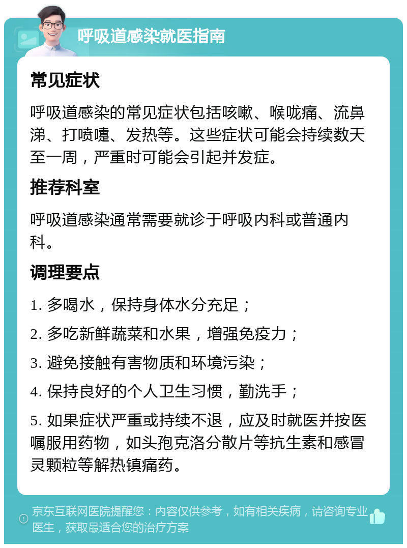 呼吸道感染就医指南 常见症状 呼吸道感染的常见症状包括咳嗽、喉咙痛、流鼻涕、打喷嚏、发热等。这些症状可能会持续数天至一周，严重时可能会引起并发症。 推荐科室 呼吸道感染通常需要就诊于呼吸内科或普通内科。 调理要点 1. 多喝水，保持身体水分充足； 2. 多吃新鲜蔬菜和水果，增强免疫力； 3. 避免接触有害物质和环境污染； 4. 保持良好的个人卫生习惯，勤洗手； 5. 如果症状严重或持续不退，应及时就医并按医嘱服用药物，如头孢克洛分散片等抗生素和感冒灵颗粒等解热镇痛药。