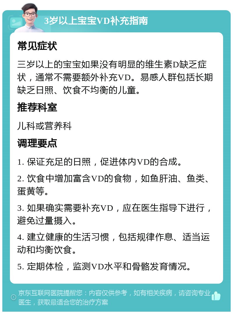 3岁以上宝宝VD补充指南 常见症状 三岁以上的宝宝如果没有明显的维生素D缺乏症状，通常不需要额外补充VD。易感人群包括长期缺乏日照、饮食不均衡的儿童。 推荐科室 儿科或营养科 调理要点 1. 保证充足的日照，促进体内VD的合成。 2. 饮食中增加富含VD的食物，如鱼肝油、鱼类、蛋黄等。 3. 如果确实需要补充VD，应在医生指导下进行，避免过量摄入。 4. 建立健康的生活习惯，包括规律作息、适当运动和均衡饮食。 5. 定期体检，监测VD水平和骨骼发育情况。