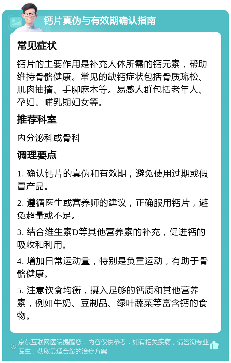 钙片真伪与有效期确认指南 常见症状 钙片的主要作用是补充人体所需的钙元素，帮助维持骨骼健康。常见的缺钙症状包括骨质疏松、肌肉抽搐、手脚麻木等。易感人群包括老年人、孕妇、哺乳期妇女等。 推荐科室 内分泌科或骨科 调理要点 1. 确认钙片的真伪和有效期，避免使用过期或假冒产品。 2. 遵循医生或营养师的建议，正确服用钙片，避免超量或不足。 3. 结合维生素D等其他营养素的补充，促进钙的吸收和利用。 4. 增加日常运动量，特别是负重运动，有助于骨骼健康。 5. 注意饮食均衡，摄入足够的钙质和其他营养素，例如牛奶、豆制品、绿叶蔬菜等富含钙的食物。