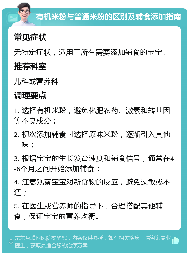 有机米粉与普通米粉的区别及辅食添加指南 常见症状 无特定症状，适用于所有需要添加辅食的宝宝。 推荐科室 儿科或营养科 调理要点 1. 选择有机米粉，避免化肥农药、激素和转基因等不良成分； 2. 初次添加辅食时选择原味米粉，逐渐引入其他口味； 3. 根据宝宝的生长发育速度和辅食信号，通常在4-6个月之间开始添加辅食； 4. 注意观察宝宝对新食物的反应，避免过敏或不适； 5. 在医生或营养师的指导下，合理搭配其他辅食，保证宝宝的营养均衡。